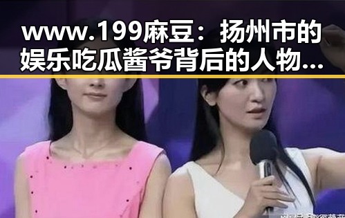 www.199麻豆：扬州市的娱乐吃瓜酱爷背后的人物故事