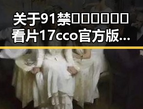 关于91禁🍆🍑🔞❌❌❌看片17cco官方版的最新动态