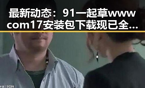 最新动态：91 一起草wwwcom17安装包下载现已全面推出