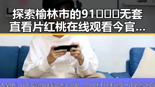 探索榆林市的91❌❌❌无套直看片红桃在线观看今官方版热点动态