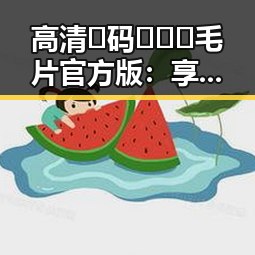 高清🈚码🔞❌♋毛片官方版：享受纯净内容的最佳选择