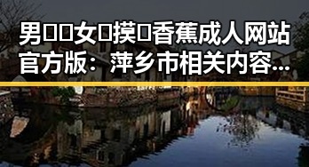 男🍌❌女🍑摸🐻香蕉成人网站官方版：萍乡市相关内容解析