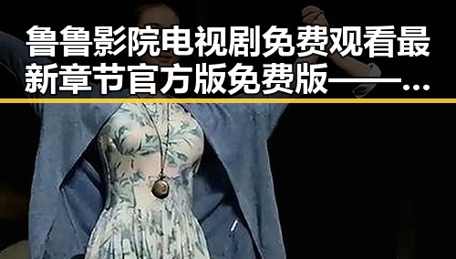 鲁鲁影院电视剧免费观看最新章节官方版免费版——满足您的追剧需求