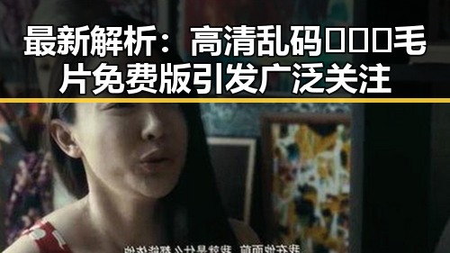 最新解析：高清乱码🔞❌♋毛片免费版引发广泛关注