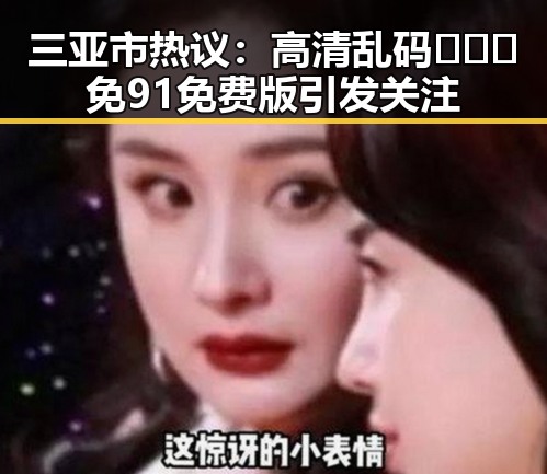 三亚市热议：高清乱码🔞❌♋免91免费版引发关注