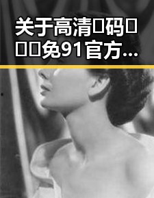 关于高清🈚码🔞❌♋免91官方版的详细介绍——广安市用户关注指南