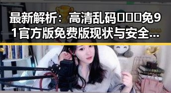 最新解析：高清乱码🔞❌♋免91官方版免费版现状与安全指南