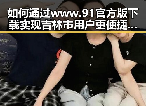 如何通过 www.91官方版下载实现吉林市用户更便捷的体验