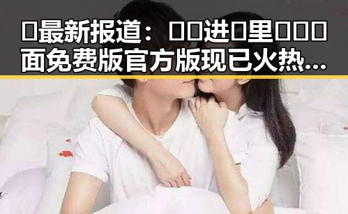 🔥最新报道：🔞🍌进🍑里❌❌❌面免费版官方版现已火热上线！