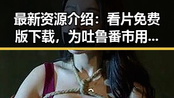 最新资源介绍：看片免费版下载，为吐鲁番市用户开启高清观影体验