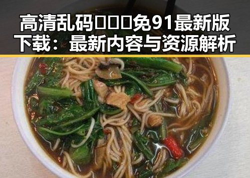 高清乱码🔞❌♋免91最新版下载：最新内容与资源解析
