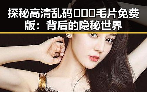 探秘高清乱码🔞❌♋毛片免费版：背后的隐秘世界