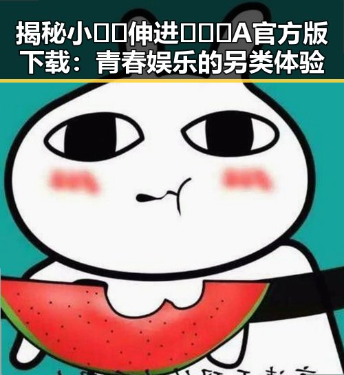揭秘小🐔🐔伸进🈲🔞🔞A官方版下载：青春娱乐的另类体验