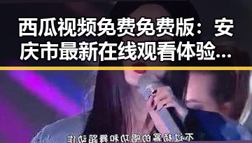西瓜视频免费免费版：安庆市最新在线观看体验对比反差