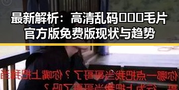 最新解析：高清乱码🔞❌♋毛片官方版免费版现状与趋势