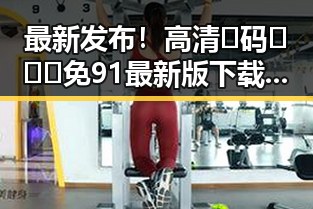 最新发布！高清🈚码🔞❌♋免91最新版下载指南