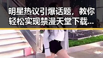 明星热议引爆话题，教你轻松实现禁漫天堂下载免费版下载