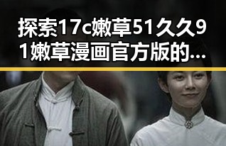 探索17c嫩草51久久91嫩草漫画官方版的最新动态与背景