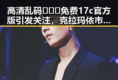高清乱码🔞❌♋免费17c官方版引发关注，克拉玛依市相关讨论不断