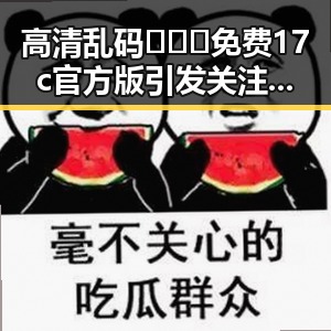高清乱码🔞❌♋免费17c官方版引发关注，克拉玛依市相关讨论不断