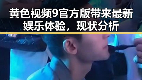 黄色视频9官方版带来最新娱乐体验，现状分析
