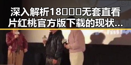 深入解析18❌❌❌无套直看片红桃官方版下载的现状与发展趋势