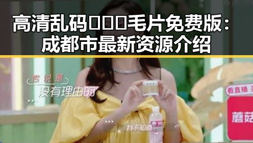 高清乱码🔞❌♋毛片免费版：成都市最新资源介绍