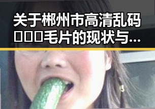 关于郴州市高清乱码🔞❌♋毛片的现状与发展