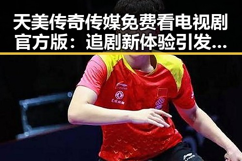 天美传奇传媒免费看电视剧官方版：追剧新体验引发关注