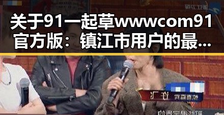 关于91 一起草wwwcom91官方版：镇江市用户的最新选择