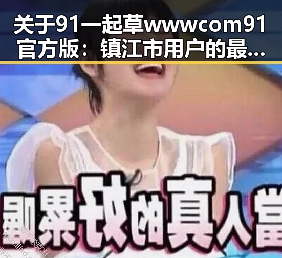 关于91 一起草wwwcom91官方版：镇江市用户的最新选择