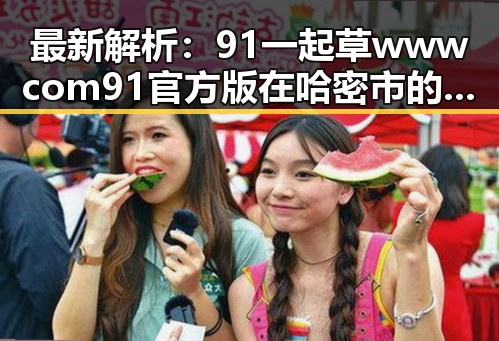 最新解析：91 一起草wwwcom91官方版在哈密市的现状与发展