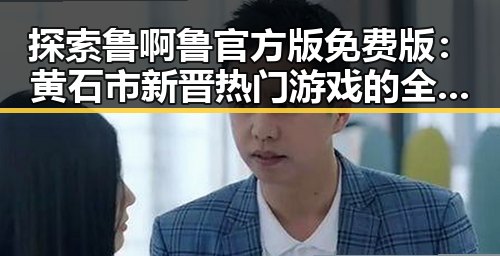 探索鲁啊鲁官方版免费版：黄石市新晋热门游戏的全新体验