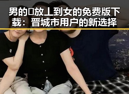 男的🈚放丄到女的免费版下载：晋城市用户的新选择