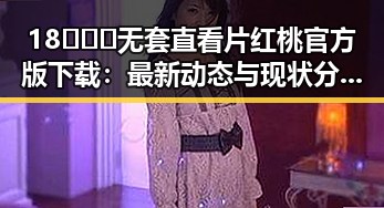 18❌❌❌无套直看片红桃官方版下载：最新动态与现状分析