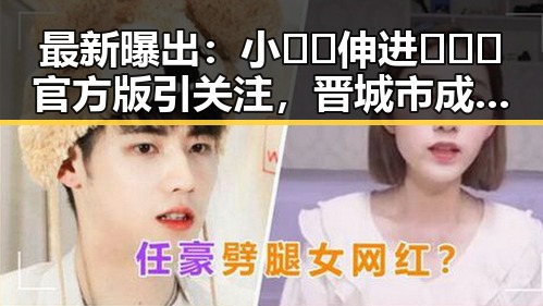 最新曝出：小🐔🐔伸进🈲🔞🔞官方版引关注，晋城市成焦点