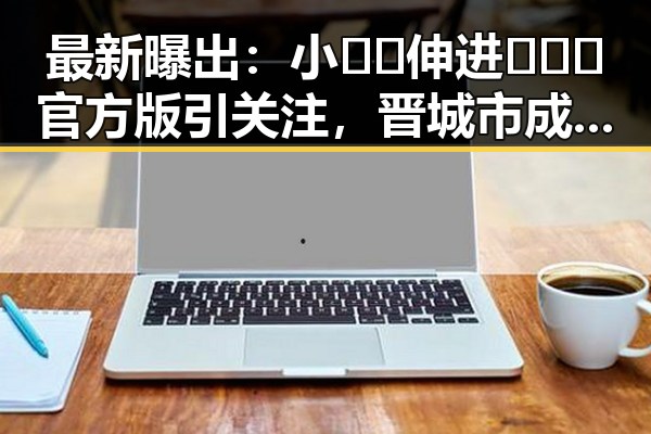 最新曝出：小🐔🐔伸进🈲🔞🔞官方版引关注，晋城市成焦点
