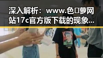 深入解析：www.色😍萝网站17c官方版下载的现象与影响