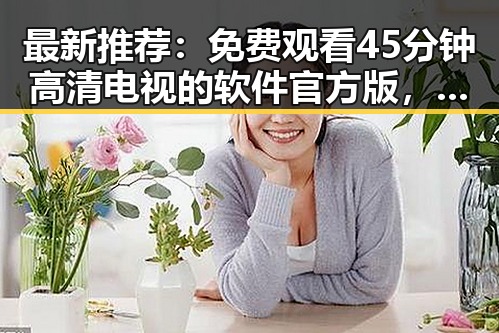 最新推荐：免费观看45分钟高清电视的软件官方版，畅享精彩视界