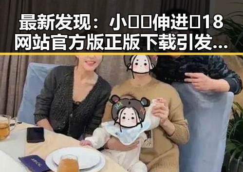 最新发现：小🐔🐔伸进🈲18网站官方版正版下载引发热议