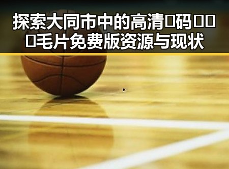 探索大同市中的高清🈚码🔞❌♋毛片免费版资源与现状