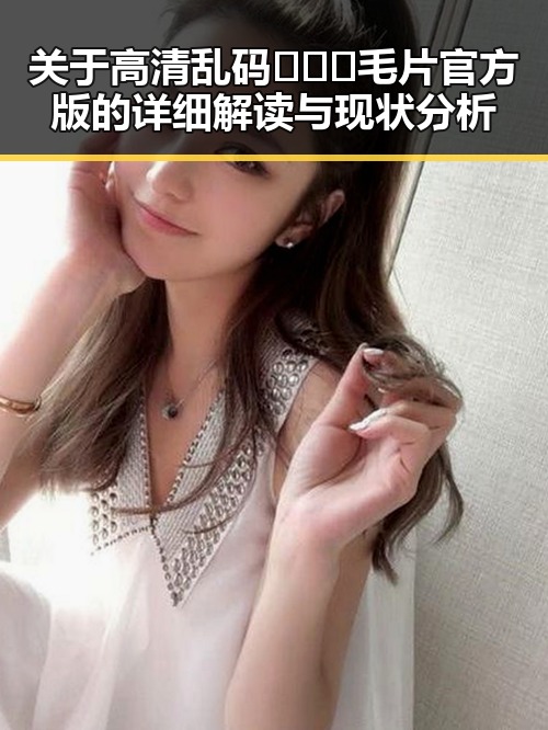 关于高清乱码🔞❌♋毛片官方版的详细解读与现状分析