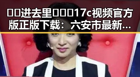 🔞🍌进去里❌❌❌17c视频官方版正版下载：六安市最新资源指南