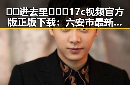 🔞🍌进去里❌❌❌17c视频官方版正版下载：六安市最新资源指南