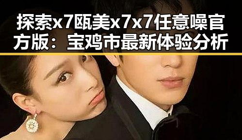 探索x7瓯美x7x7任意噪官方版：宝鸡市最新体验分析