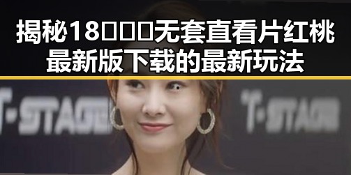 揭秘18❌❌❌无套直看片红桃最新版下载的最新玩法