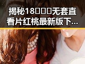 揭秘18❌❌❌无套直看片红桃最新版下载的最新玩法