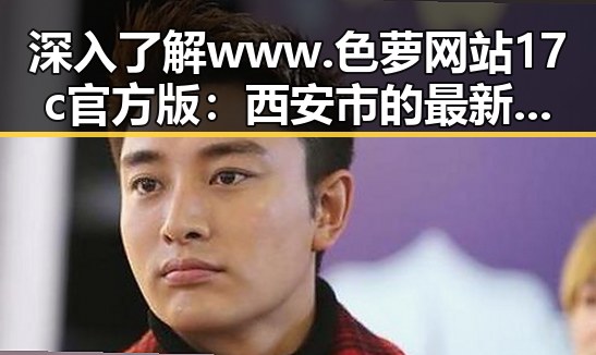 深入了解www.色 萝网站17c官方版：西安市的最新动态