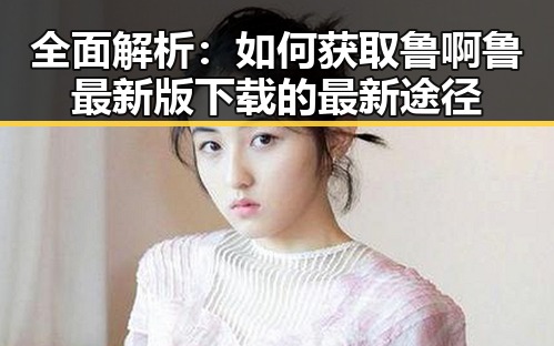 全面解析：如何获取鲁啊鲁最新版下载的最新途径