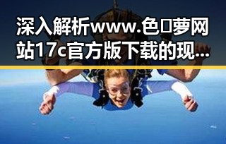深入解析www.色😍萝网站17c官方版下载的现状与背后变化